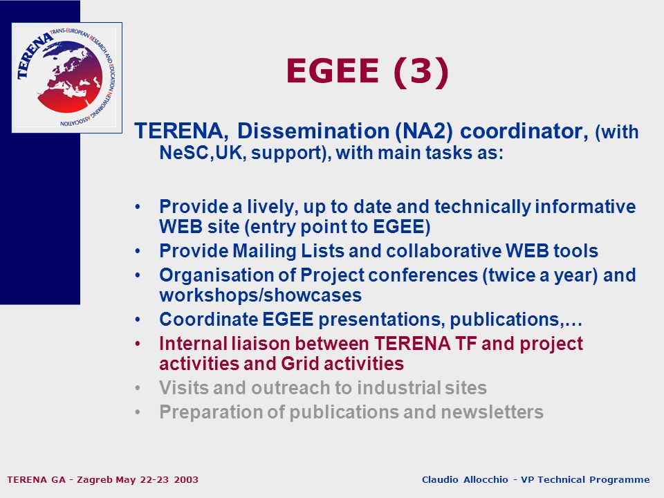 Claudio Allocchio - VP Technical Programme TERENA GA - Zagreb May EGEE (3) TERENA, Dissemination (NA2) coordinator, (with NeSC,UK, support), with main tasks as: Provide a lively, up to date and technically informative WEB site (entry point to EGEE) Provide Mailing Lists and collaborative WEB tools Organisation of Project conferences (twice a year) and workshops/showcases Coordinate EGEE presentations, publications,… Internal liaison between TERENA TF and project activities and Grid activities Visits and outreach to industrial sites Preparation of publications and newsletters