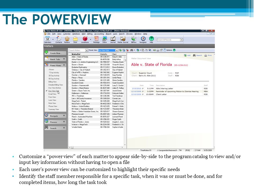 The POWERVIEW Customize a power view of each matter to appear side-by-side to the program catalog to view and/or input key information without having to open a file Each user’s power view can be customized to highlight their specific needs Identify the staff member responsible for a specific task, when it was or must be done, and for completed items, how long the task took