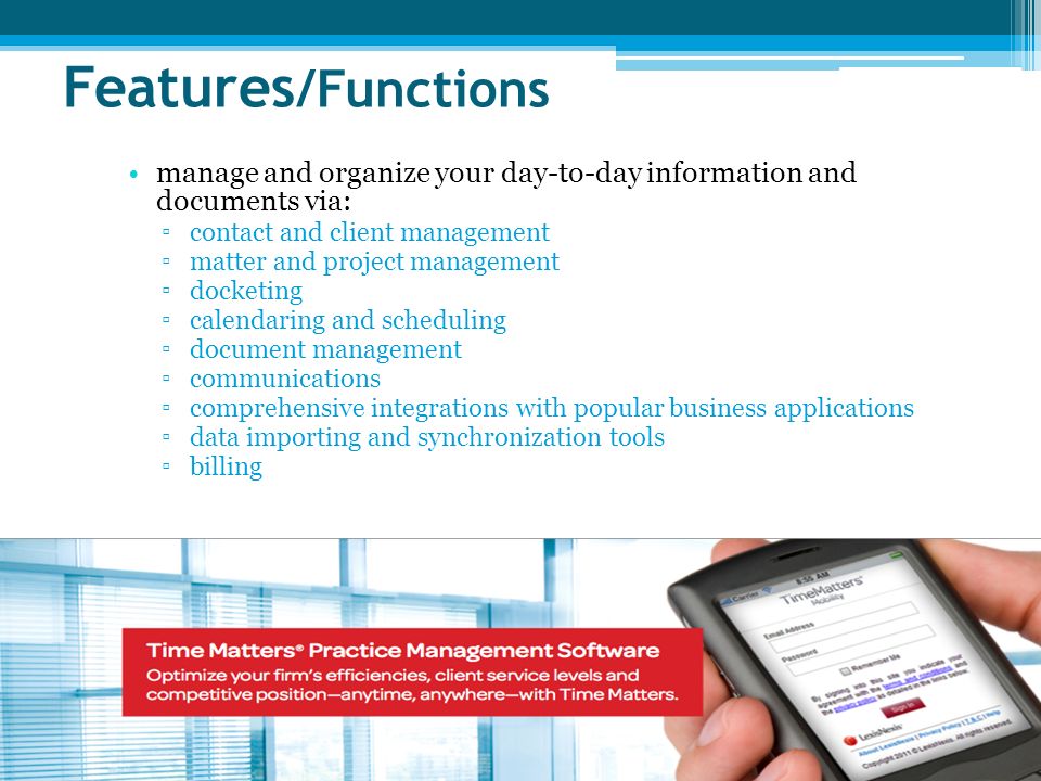 Features /Functions manage and organize your day-to-day information and documents via: ▫contact and client management ▫matter and project management ▫docketing ▫calendaring and scheduling ▫document management ▫communications ▫comprehensive integrations with popular business applications ▫data importing and synchronization tools ▫billing