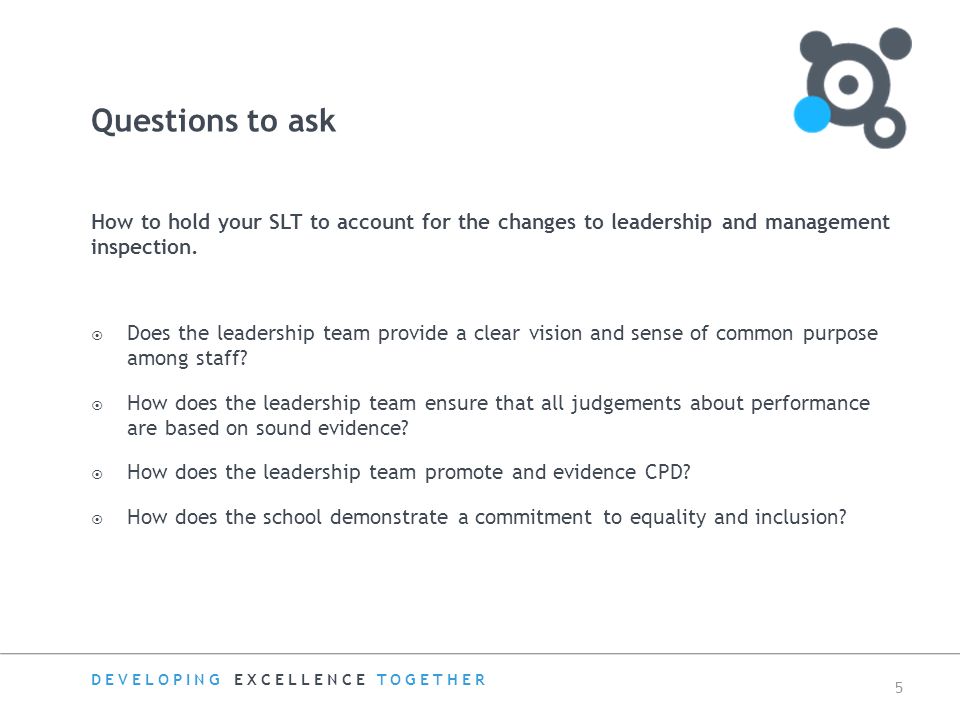 DEVELOPING EXCELLENCE TOGETHER 5 How to hold your SLT to account for the changes to leadership and management inspection.