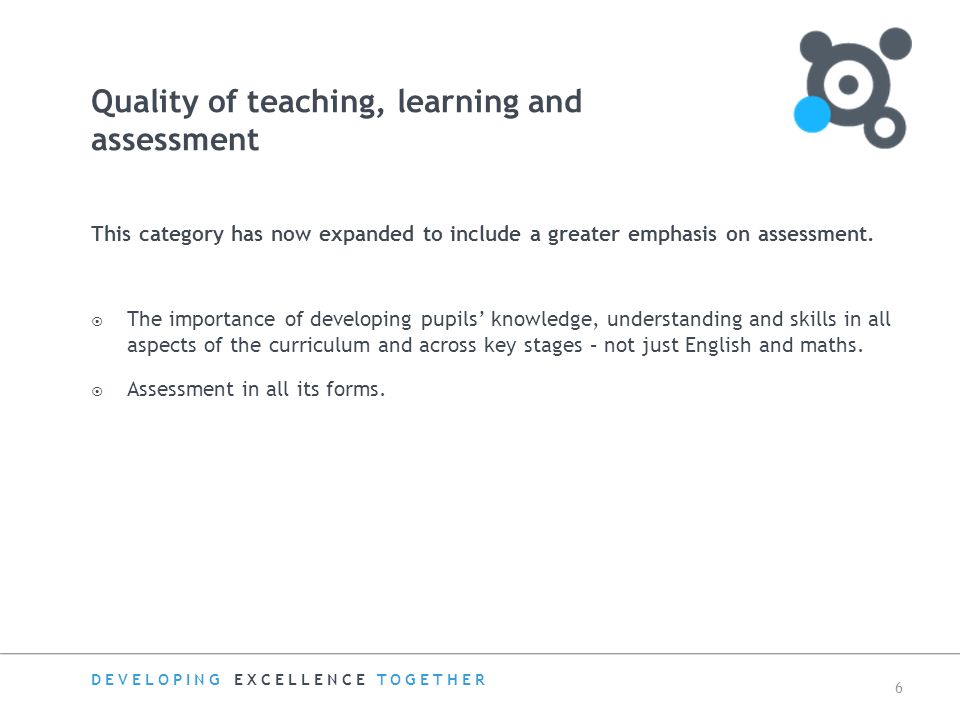 DEVELOPING EXCELLENCE TOGETHER 6 Quality of teaching, learning and assessment This category has now expanded to include a greater emphasis on assessment.