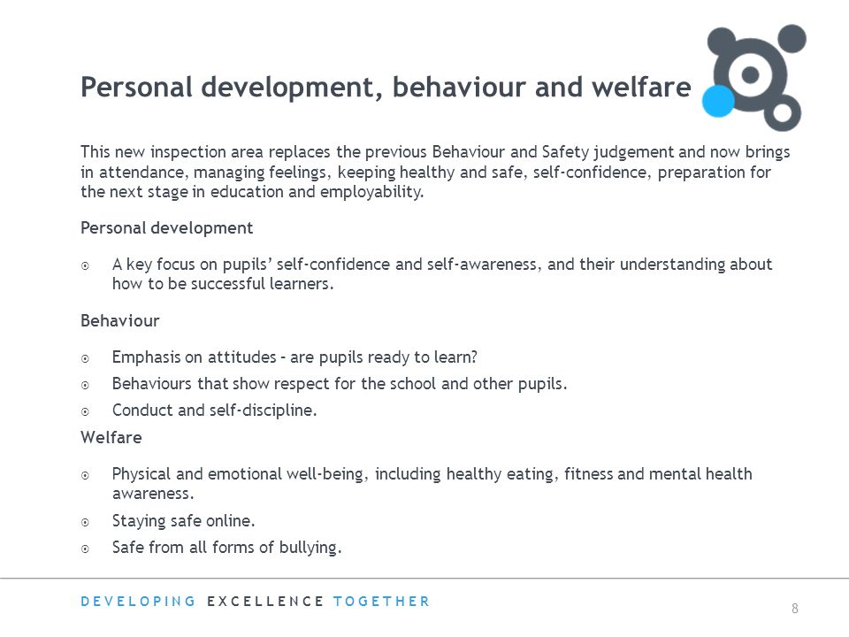 DEVELOPING EXCELLENCE TOGETHER 8 Personal development, behaviour and welfare This new inspection area replaces the previous Behaviour and Safety judgement and now brings in attendance, managing feelings, keeping healthy and safe, self-confidence, preparation for the next stage in education and employability.