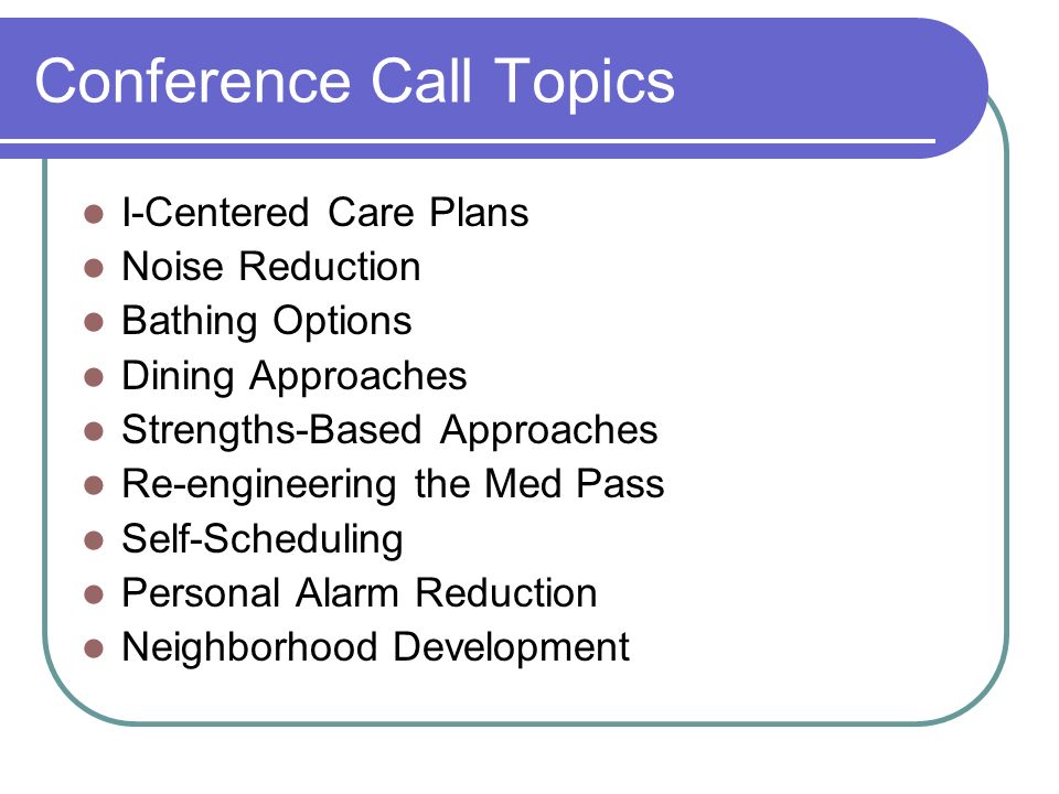 Conference Call Topics I-Centered Care Plans Noise Reduction Bathing Options Dining Approaches Strengths-Based Approaches Re-engineering the Med Pass Self-Scheduling Personal Alarm Reduction Neighborhood Development