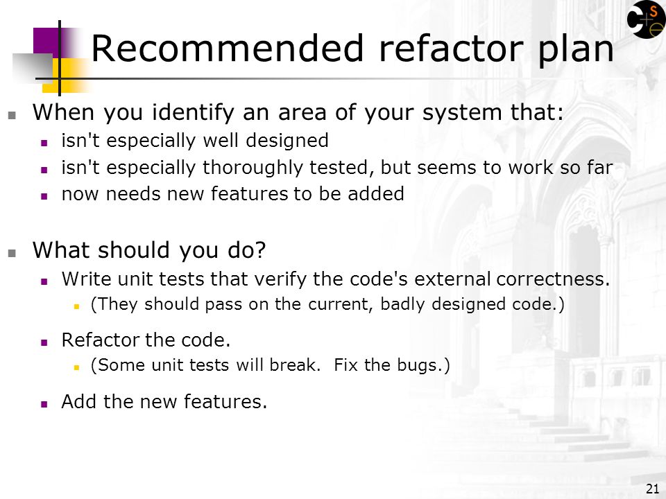 21 Recommended refactor plan When you identify an area of your system that: isn t especially well designed isn t especially thoroughly tested, but seems to work so far now needs new features to be added What should you do.