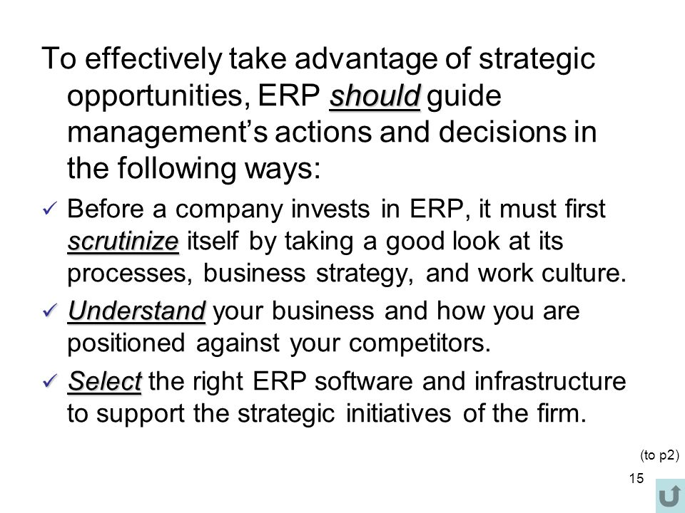 15 should To effectively take advantage of strategic opportunities, ERP should guide management’s actions and decisions in the following ways: scrutinize Before a company invests in ERP, it must first scrutinize itself by taking a good look at its processes, business strategy, and work culture.