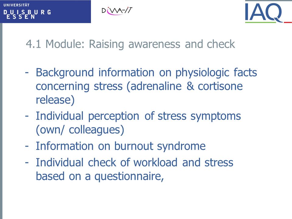 4.1 Module: Raising awareness and check -Background information on physiologic facts concerning stress (adrenaline & cortisone release) -Individual perception of stress symptoms (own/ colleagues) -Information on burnout syndrome -Individual check of workload and stress based on a questionnaire,
