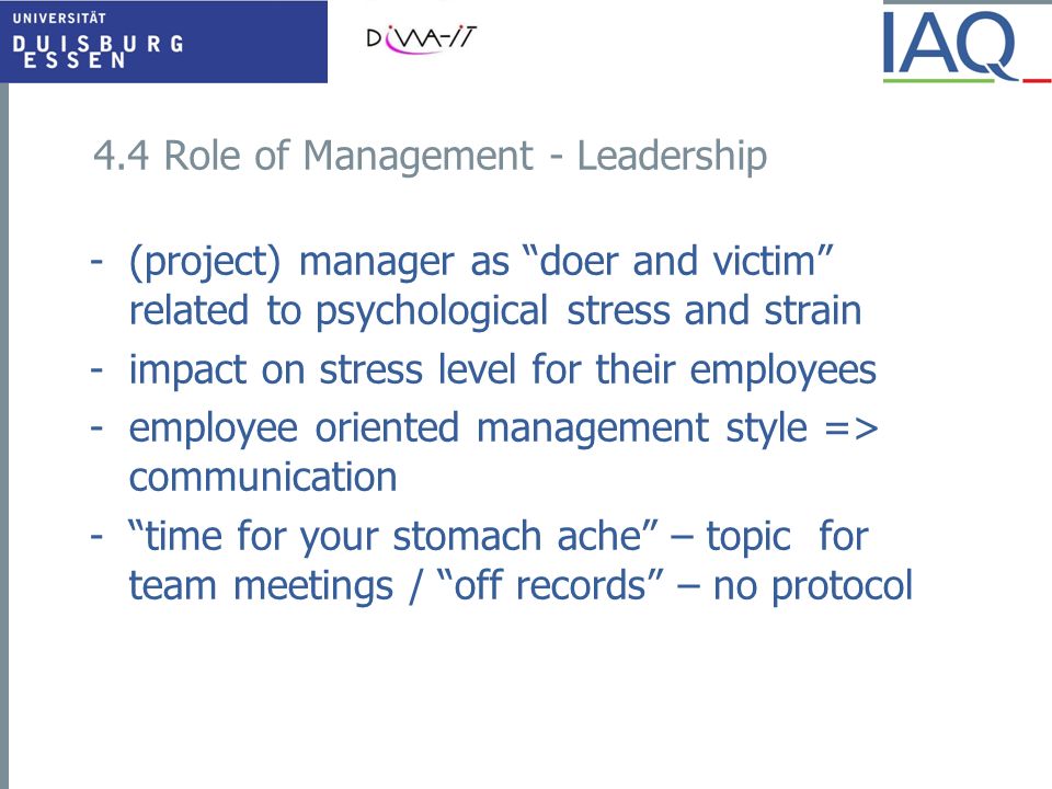 4.4 Role of Management - Leadership -(project) manager as doer and victim related to psychological stress and strain -impact on stress level for their employees -employee oriented management style => communication - time for your stomach ache – topic for team meetings / off records – no protocol