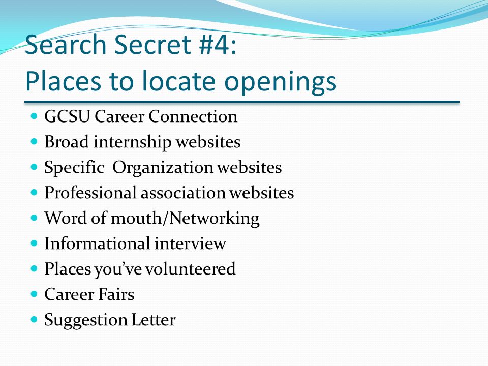 Search Secret #4: Places to locate openings GCSU Career Connection Broad internship websites Specific Organization websites Professional association websites Word of mouth/Networking Informational interview Places you’ve volunteered Career Fairs Suggestion Letter