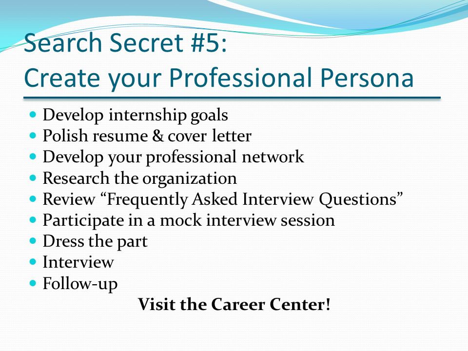 Search Secret #5: Create your Professional Persona Develop internship goals Polish resume & cover letter Develop your professional network Research the organization Review Frequently Asked Interview Questions Participate in a mock interview session Dress the part Interview Follow-up Visit the Career Center!