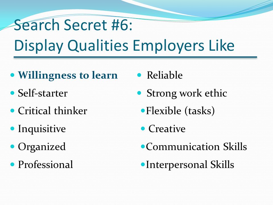 Search Secret #6: Display Qualities Employers Like Willingness to learn Self-starter Critical thinker Inquisitive Organized Professional Reliable Strong work ethic Flexible (tasks) Creative Communication Skills Interpersonal Skills