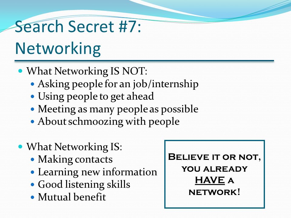 Search Secret #7: Networking What Networking IS NOT: Asking people for an job/internship Using people to get ahead Meeting as many people as possible About schmoozing with people What Networking IS: Making contacts Learning new information Good listening skills Mutual benefit Believe it or not, you already HAVE a network!