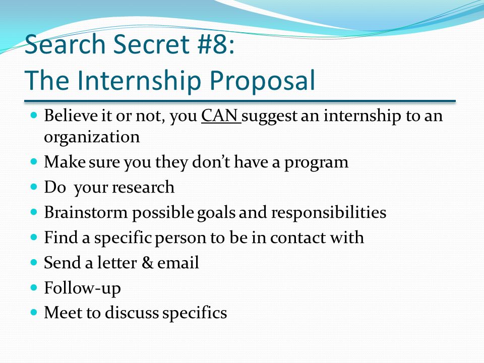 Search Secret #8: The Internship Proposal Believe it or not, you CAN suggest an internship to an organization Make sure you they don’t have a program Do your research Brainstorm possible goals and responsibilities Find a specific person to be in contact with Send a letter &  Follow-up Meet to discuss specifics