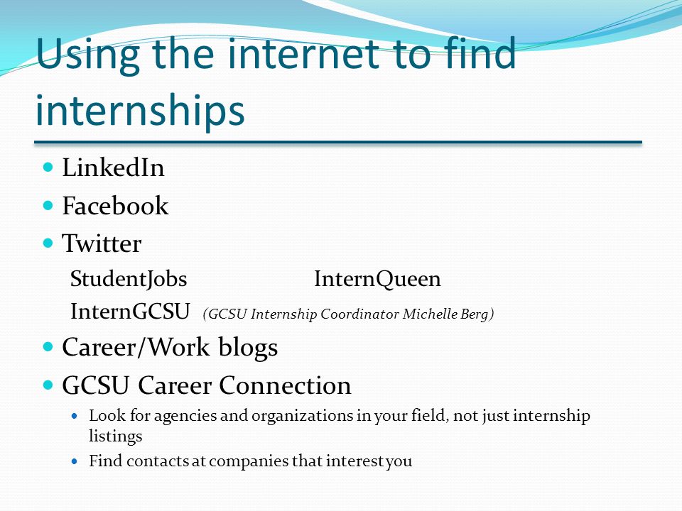 Using the internet to find internships LinkedIn Facebook Twitter StudentJobsInternQueen InternGCSU (GCSU Internship Coordinator Michelle Berg) Career/Work blogs GCSU Career Connection Look for agencies and organizations in your field, not just internship listings Find contacts at companies that interest you