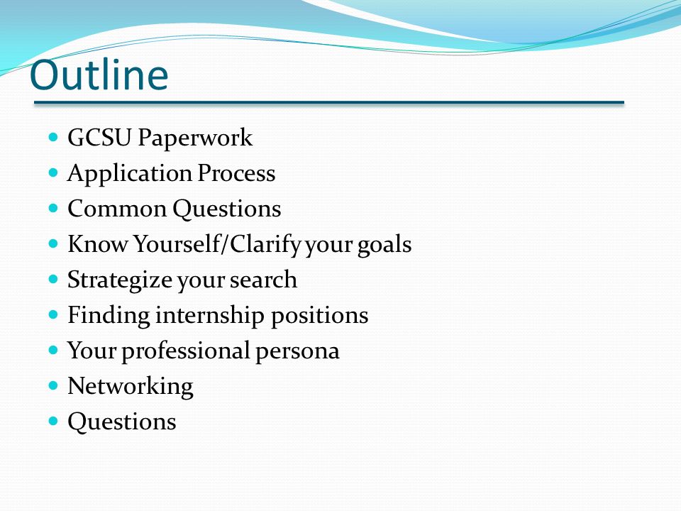 Outline GCSU Paperwork Application Process Common Questions Know Yourself/Clarify your goals Strategize your search Finding internship positions Your professional persona Networking Questions