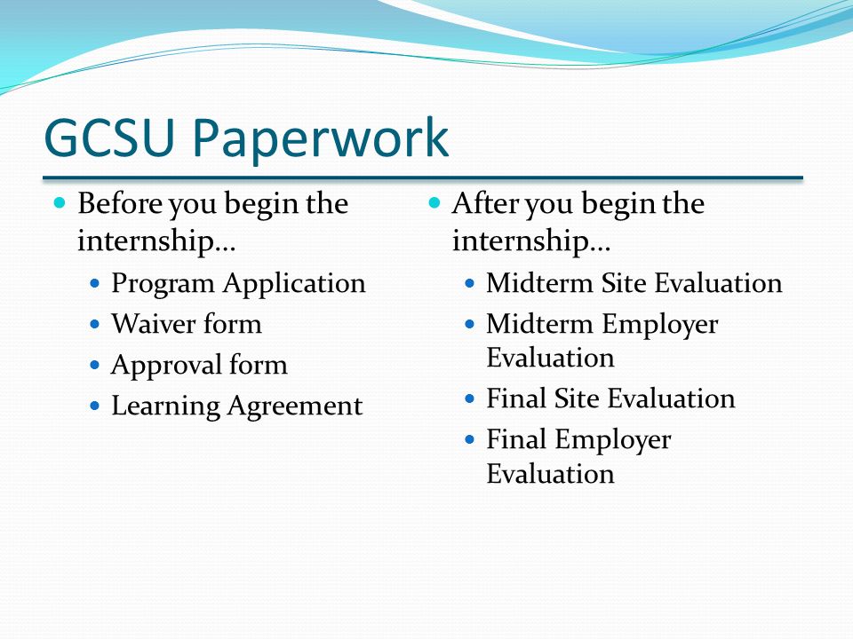 GCSU Paperwork Before you begin the internship… Program Application Waiver form Approval form Learning Agreement After you begin the internship… Midterm Site Evaluation Midterm Employer Evaluation Final Site Evaluation Final Employer Evaluation