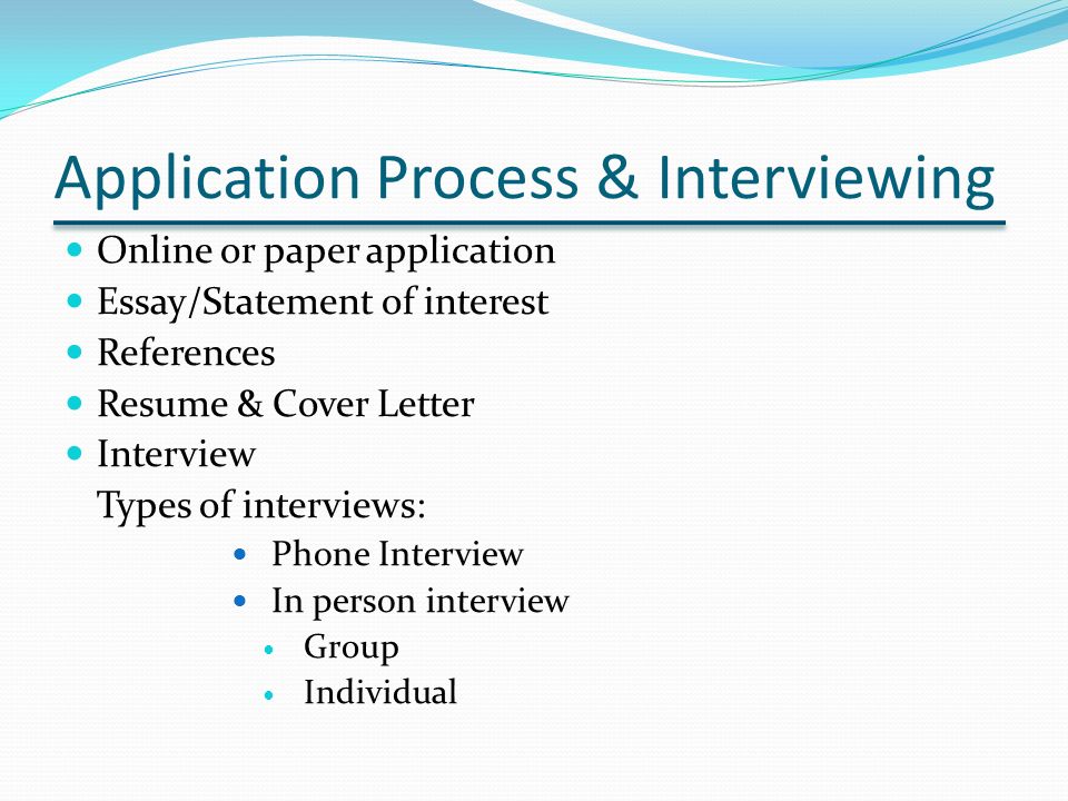 Application Process & Interviewing Online or paper application Essay/Statement of interest References Resume & Cover Letter Interview Types of interviews: Phone Interview In person interview Group Individual