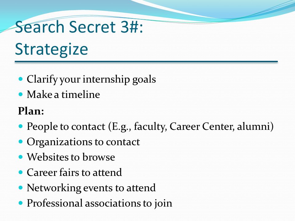 Search Secret 3#: Strategize Clarify your internship goals Make a timeline Plan: People to contact (E.g., faculty, Career Center, alumni) Organizations to contact Websites to browse Career fairs to attend Networking events to attend Professional associations to join