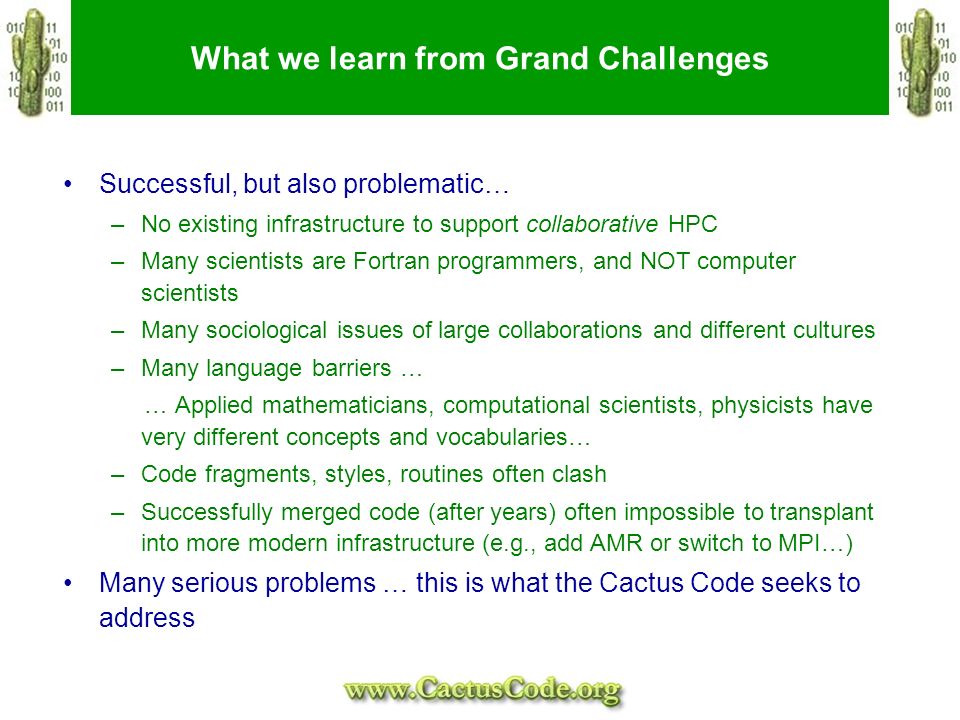What we learn from Grand Challenges Successful, but also problematic… –No existing infrastructure to support collaborative HPC –Many scientists are Fortran programmers, and NOT computer scientists –Many sociological issues of large collaborations and different cultures –Many language barriers … … Applied mathematicians, computational scientists, physicists have very different concepts and vocabularies… –Code fragments, styles, routines often clash –Successfully merged code (after years) often impossible to transplant into more modern infrastructure (e.g., add AMR or switch to MPI…) Many serious problems … this is what the Cactus Code seeks to address