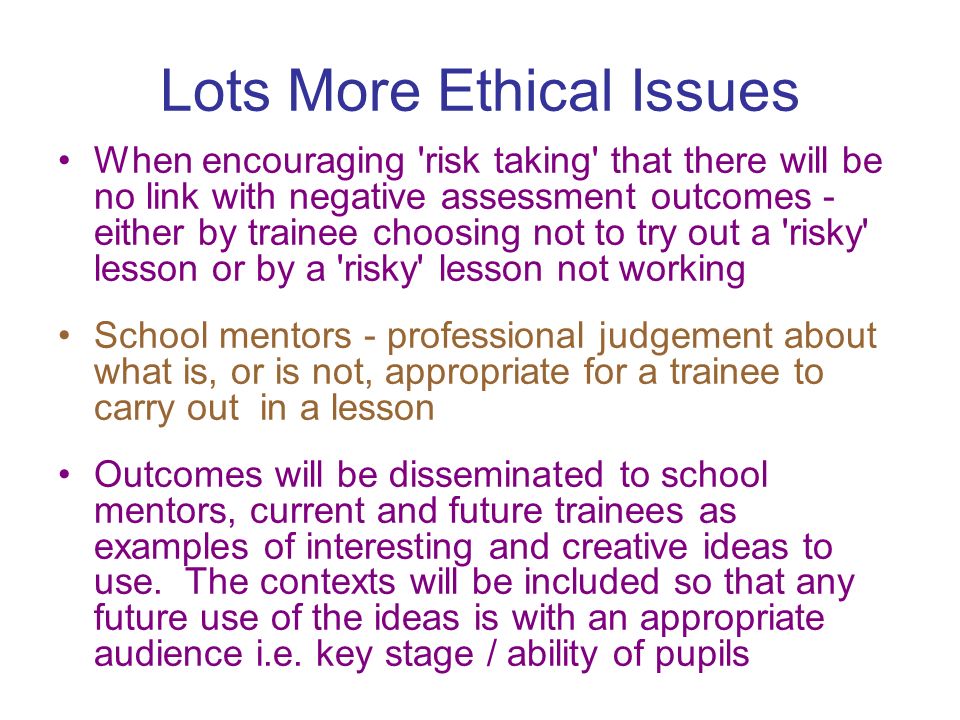 Lots More Ethical Issues When encouraging risk taking that there will be no link with negative assessment outcomes - either by trainee choosing not to try out a risky lesson or by a risky lesson not working School mentors - professional judgement about what is, or is not, appropriate for a trainee to carry out in a lesson Outcomes will be disseminated to school mentors, current and future trainees as examples of interesting and creative ideas to use.