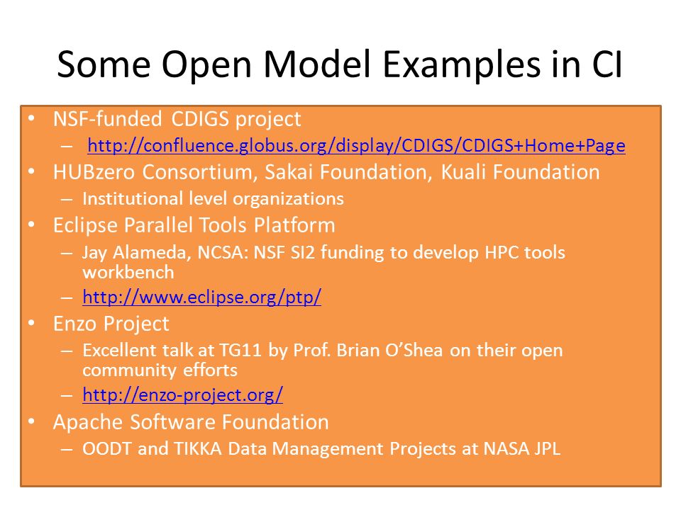 Some Open Model Examples in CI NSF-funded CDIGS project –   HUBzero Consortium, Sakai Foundation, Kuali Foundation – Institutional level organizations Eclipse Parallel Tools Platform – Jay Alameda, NCSA: NSF SI2 funding to develop HPC tools workbench –     Enzo Project – Excellent talk at TG11 by Prof.