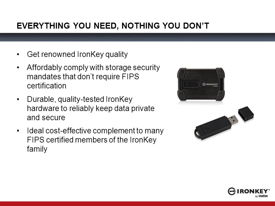 EVERYTHING YOU NEED, NOTHING YOU DON’T Get renowned IronKey quality Affordably comply with storage security mandates that don’t require FIPS certification Durable, quality-tested IronKey hardware to reliably keep data private and secure Ideal cost-effective complement to many FIPS certified members of the IronKey family