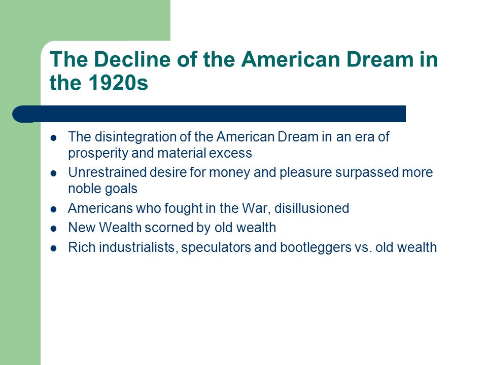 The Decline of the American Dream in the 1920s The disintegration of the American Dream in an era of prosperity and material excess Unrestrained desire for money and pleasure surpassed more noble goals Americans who fought in the War, disillusioned New Wealth scorned by old wealth Rich industrialists, speculators and bootleggers vs.