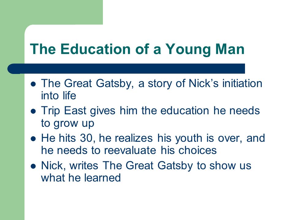 The Education of a Young Man The Great Gatsby, a story of Nick’s initiation into life Trip East gives him the education he needs to grow up He hits 30, he realizes his youth is over, and he needs to reevaluate his choices Nick, writes The Great Gatsby to show us what he learned