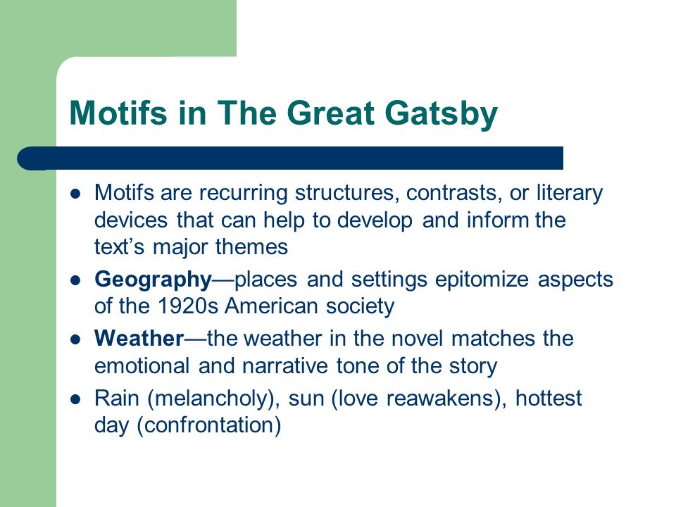 Motifs in The Great Gatsby Motifs are recurring structures, contrasts, or literary devices that can help to develop and inform the text’s major themes Geography—places and settings epitomize aspects of the 1920s American society Weather—the weather in the novel matches the emotional and narrative tone of the story Rain (melancholy), sun (love reawakens), hottest day (confrontation)