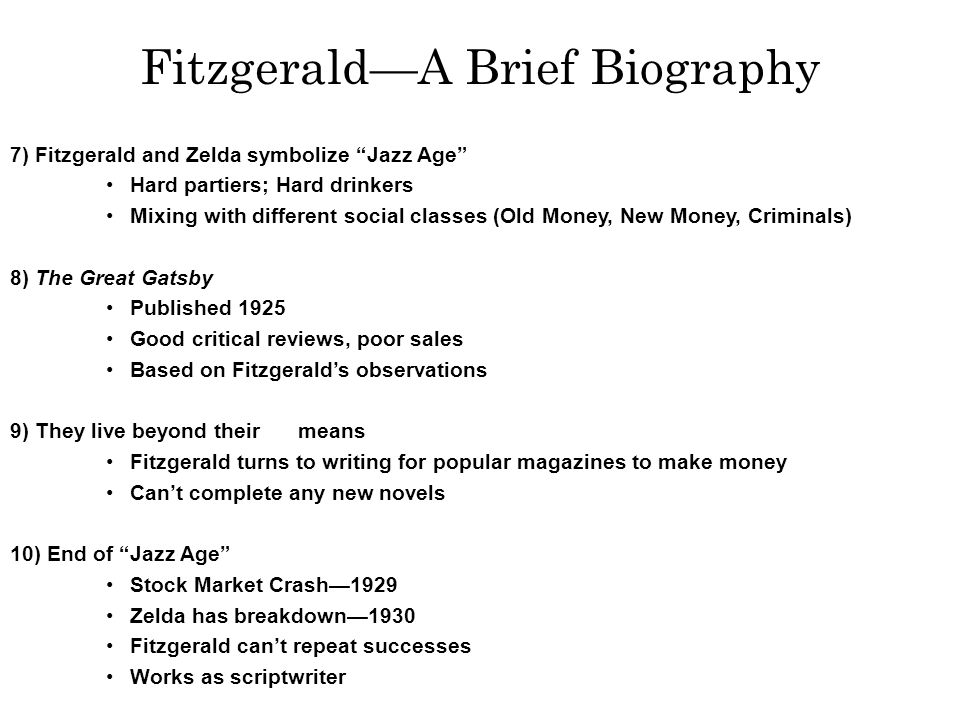 1) Middle class Minnesota family 2) Grandfather self-made man 3) Failed out of Princeton 4) Enlisted in Army Hoped to fight in WWI Instead sent to Alabama Sent overseas after Armistice 5) Falls in love with Zelda Sayre Exciting, wealthy socialite poor boys don’t marry rich girls 6) Gains success as writer—This Side of Paradise The Jazz Age Zelda agrees to marry him Fitzgerald—A Brief Biography