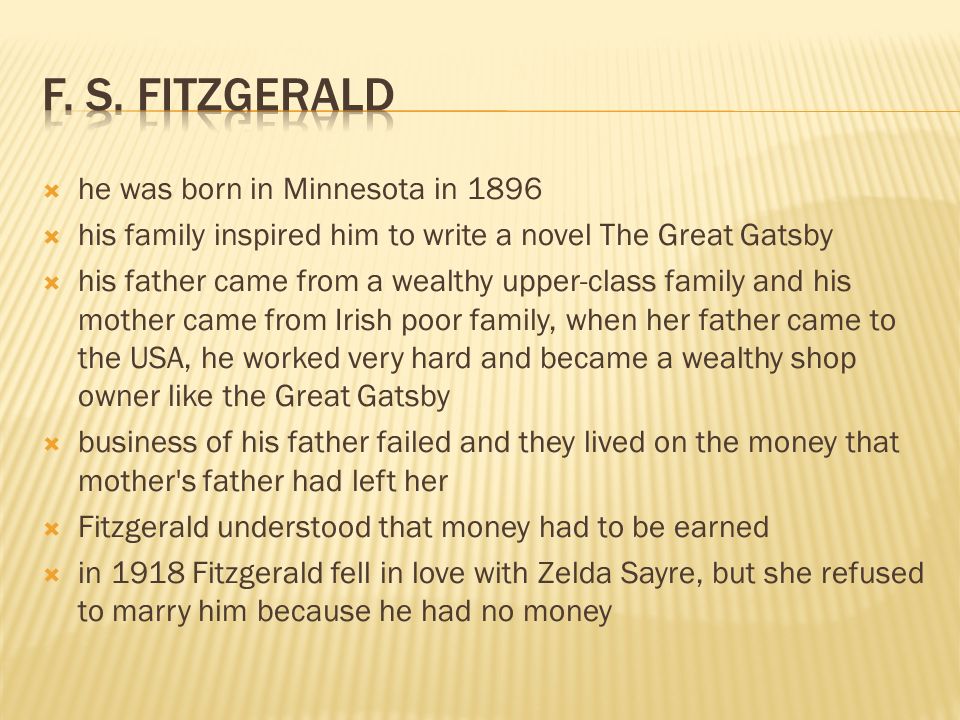  he was born in Minnesota in 1896  his family inspired him to write a novel The Great Gatsby  his father came from a wealthy upper-class family and his mother came from Irish poor family, when her father came to the USA, he worked very hard and became a wealthy shop owner like the Great Gatsby  business of his father failed and they lived on the money that mother s father had left her  Fitzgerald understood that money had to be earned  in 1918 Fitzgerald fell in love with Zelda Sayre, but she refused to marry him because he had no money
