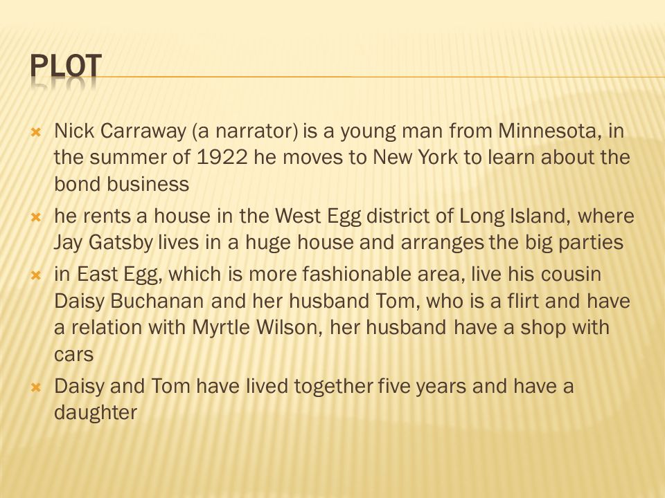  Nick Carraway (a narrator) is a young man from Minnesota, in the summer of 1922 he moves to New York to learn about the bond business  he rents a house in the West Egg district of Long Island, where Jay Gatsby lives in a huge house and arranges the big parties  in East Egg, which is more fashionable area, live his cousin Daisy Buchanan and her husband Tom, who is a flirt and have a relation with Myrtle Wilson, her husband have a shop with cars  Daisy and Tom have lived together five years and have a daughter
