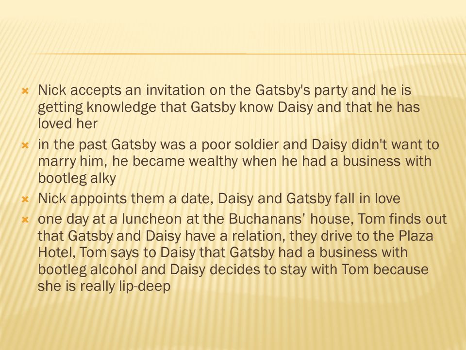  Nick accepts an invitation on the Gatsby s party and he is getting knowledge that Gatsby know Daisy and that he has loved her  in the past Gatsby was a poor soldier and Daisy didn t want to marry him, he became wealthy when he had a business with bootleg alky  Nick appoints them a date, Daisy and Gatsby fall in love  one day at a luncheon at the Buchanans’ house, Tom finds out that Gatsby and Daisy have a relation, they drive to the Plaza Hotel, Tom says to Daisy that Gatsby had a business with bootleg alcohol and Daisy decides to stay with Tom because she is really lip-deep