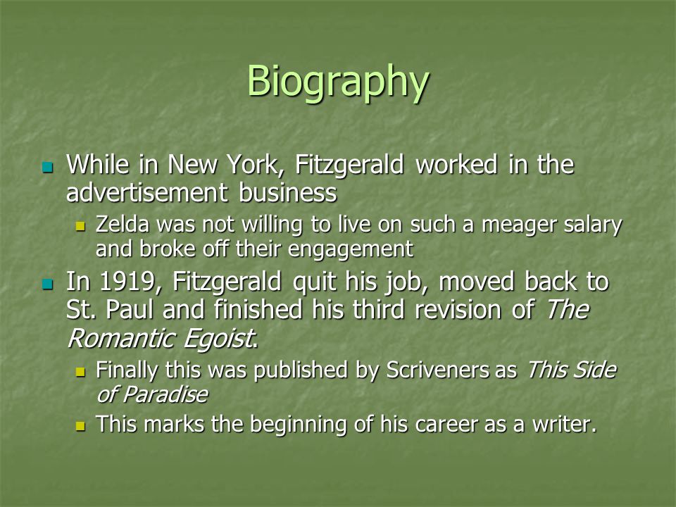 Biography While in New York, Fitzgerald worked in the advertisement business While in New York, Fitzgerald worked in the advertisement business Zelda was not willing to live on such a meager salary and broke off their engagement Zelda was not willing to live on such a meager salary and broke off their engagement In 1919, Fitzgerald quit his job, moved back to St.