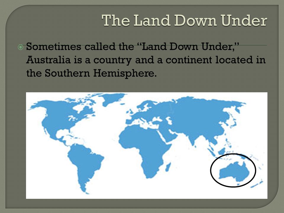  Sometimes called the Land Down Under, Australia is a country and a continent located in the Southern Hemisphere.