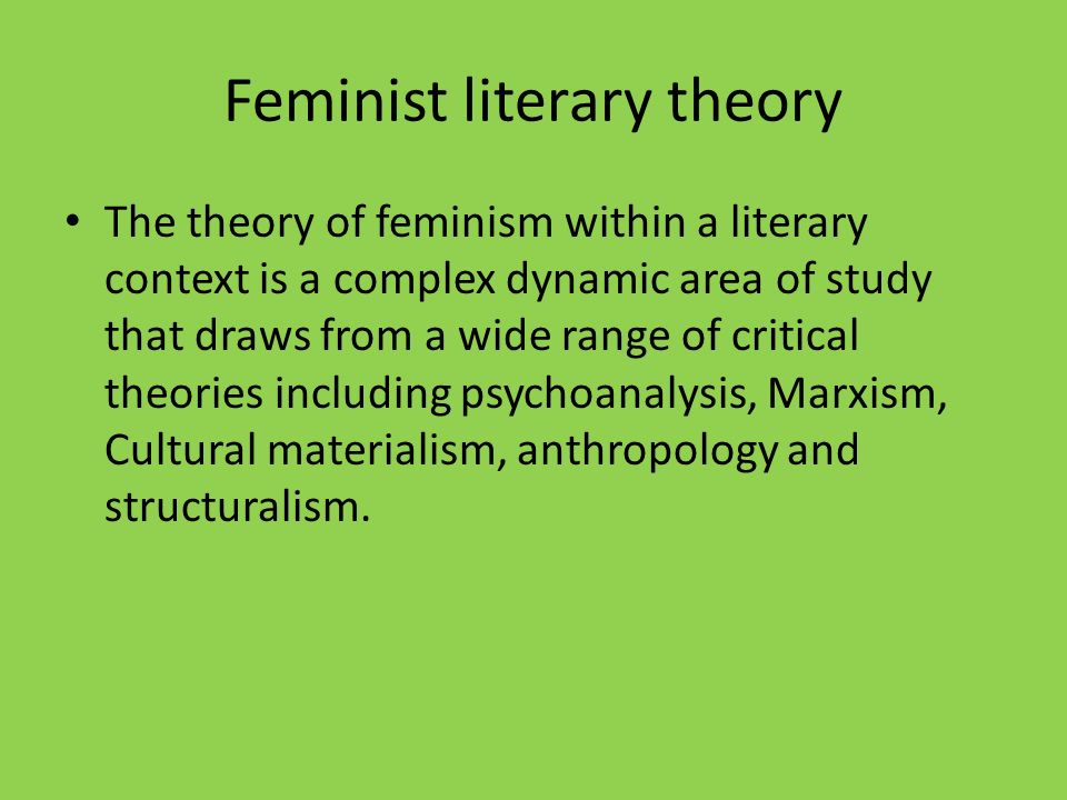 Feminist literary theory The theory of feminism within a literary context is a complex dynamic area of study that draws from a wide range of critical theories including psychoanalysis, Marxism, Cultural materialism, anthropology and structuralism.