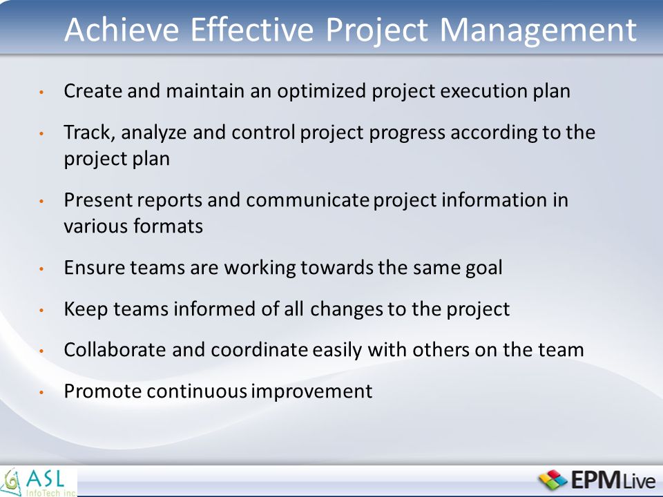Achieve Effective Project Management Create and maintain an optimized project execution plan Track, analyze and control project progress according to the project plan Present reports and communicate project information in various formats Ensure teams are working towards the same goal Keep teams informed of all changes to the project Collaborate and coordinate easily with others on the team Promote continuous improvement