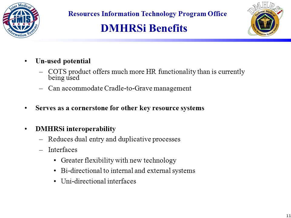 Resources Information Technology Program Office 11 Un-used potential –COTS product offers much more HR functionality than is currently being used –Can accommodate Cradle-to-Grave management Serves as a cornerstone for other key resource systems DMHRSi interoperability –Reduces dual entry and duplicative processes –Interfaces Greater flexibility with new technology Bi-directional to internal and external systems Uni-directional interfaces DMHRSi Benefits