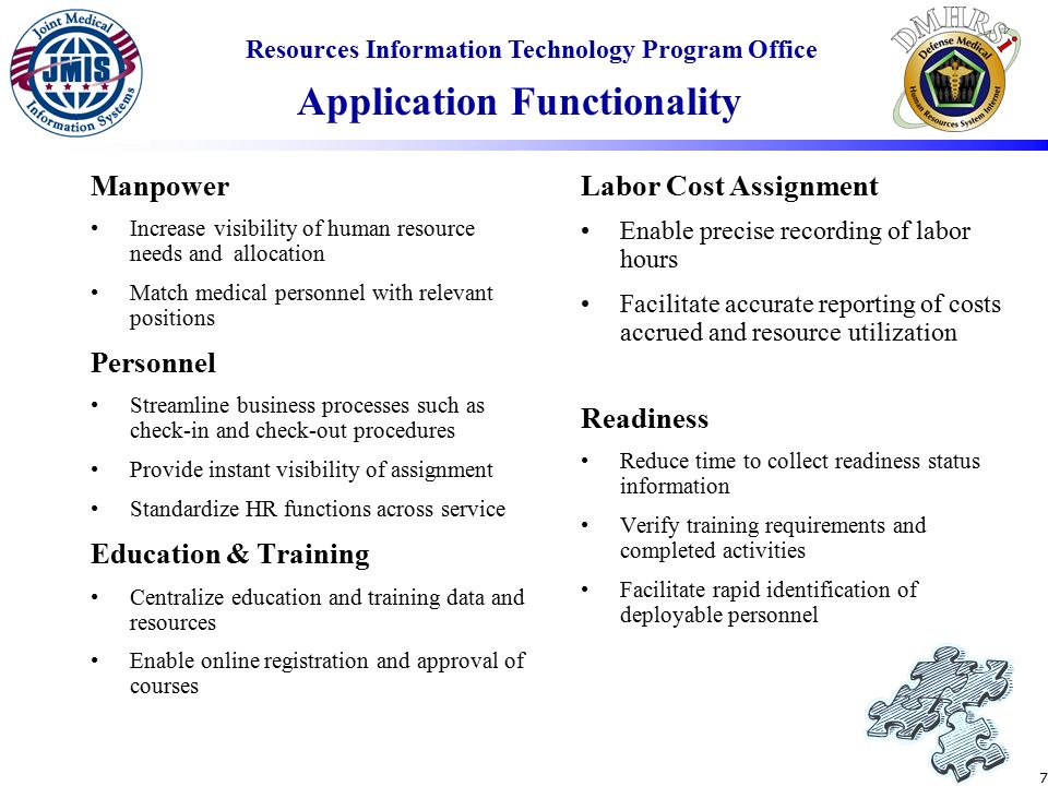 Resources Information Technology Program Office 7 Manpower Increase visibility of human resource needs and allocation Match medical personnel with relevant positions Personnel Streamline business processes such as check-in and check-out procedures Provide instant visibility of assignment Standardize HR functions across service Education & Training Centralize education and training data and resources Enable online registration and approval of courses Labor Cost Assignment Enable precise recording of labor hours Facilitate accurate reporting of costs accrued and resource utilization Readiness Reduce time to collect readiness status information Verify training requirements and completed activities Facilitate rapid identification of deployable personnel Application Functionality