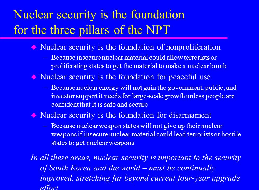 Nuclear security is the foundation for the three pillars of the NPT u Nuclear security is the foundation of nonproliferation –Because insecure nuclear material could allow terrorists or proliferating states to get the material to make a nuclear bomb u Nuclear security is the foundation for peaceful use –Because nuclear energy will not gain the government, public, and investor support it needs for large-scale growth unless people are confident that it is safe and secure u Nuclear security is the foundation for disarmament –Because nuclear weapon states will not give up their nuclear weapons if insecure nuclear material could lead terrorists or hostile states to get nuclear weapons In all these areas, nuclear security is important to the security of South Korea and the world – must be continually improved, stretching far beyond current four-year upgrade effort