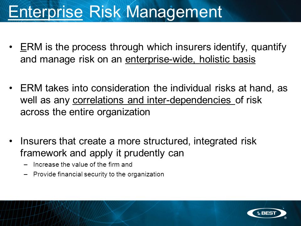 Enterprise Risk Management ERM is the process through which insurers identify, quantify and manage risk on an enterprise-wide, holistic basis ERM takes into consideration the individual risks at hand, as well as any correlations and inter-dependencies of risk across the entire organization Insurers that create a more structured, integrated risk framework and apply it prudently can –Increase the value of the firm and –Provide financial security to the organization