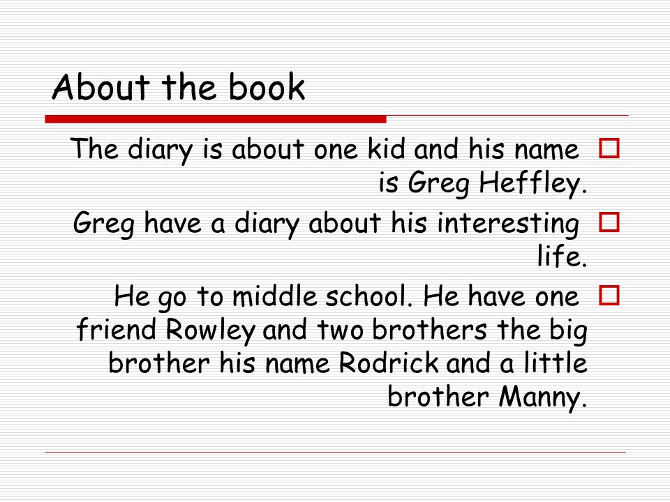 About the book  The diary is about one kid and his name is Greg Heffley.