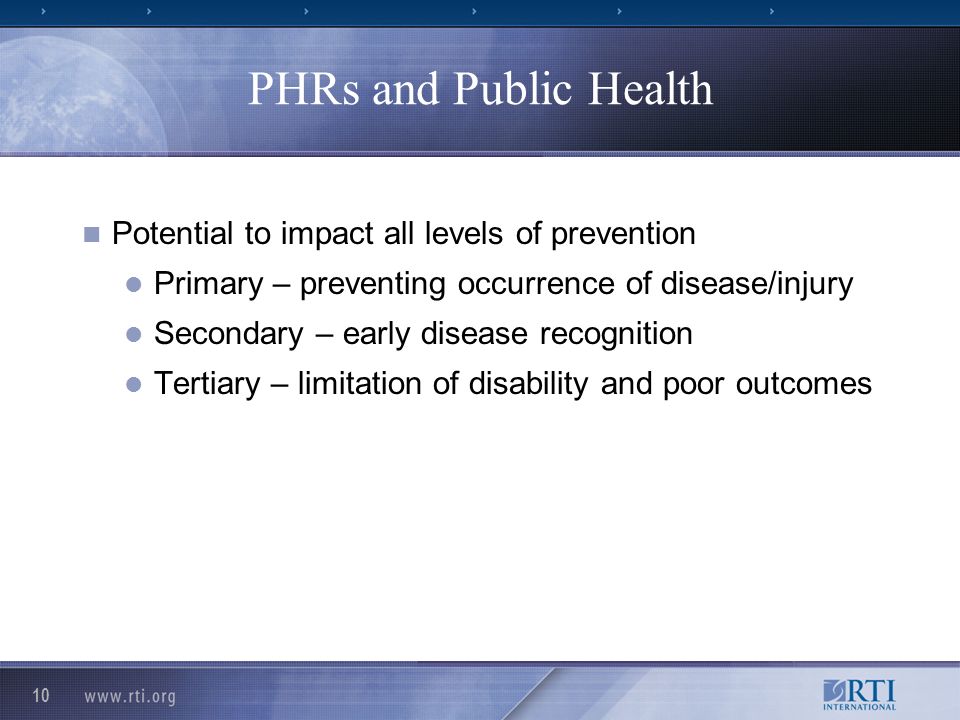10 PHRs and Public Health Potential to impact all levels of prevention Primary – preventing occurrence of disease/injury Secondary – early disease recognition Tertiary – limitation of disability and poor outcomes