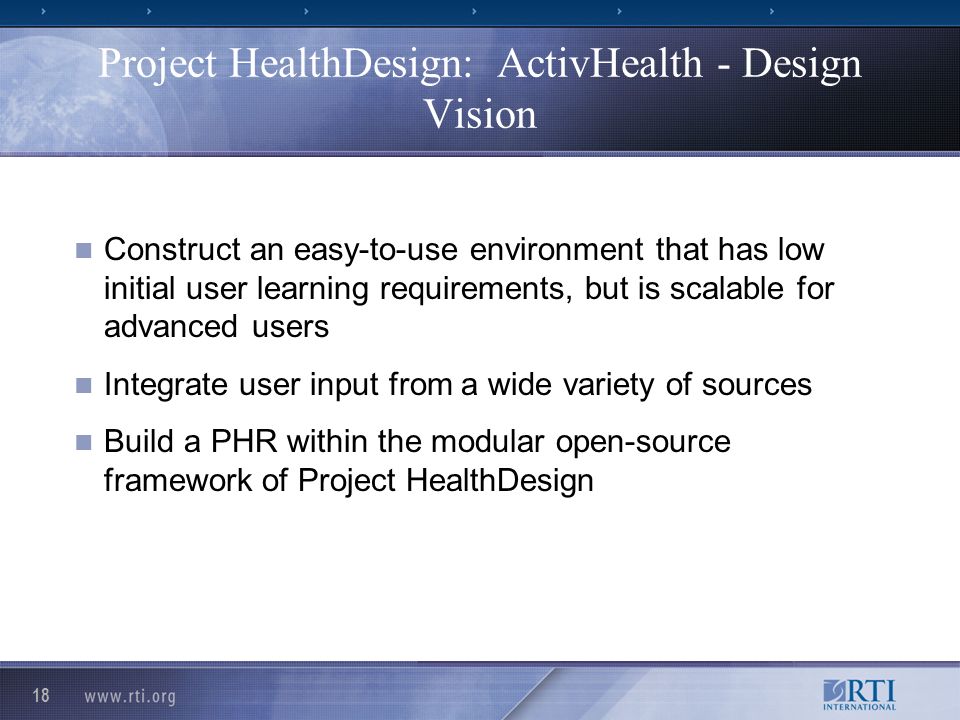 18 Project HealthDesign: ActivHealth - Design Vision Construct an easy-to-use environment that has low initial user learning requirements, but is scalable for advanced users Integrate user input from a wide variety of sources Build a PHR within the modular open-source framework of Project HealthDesign