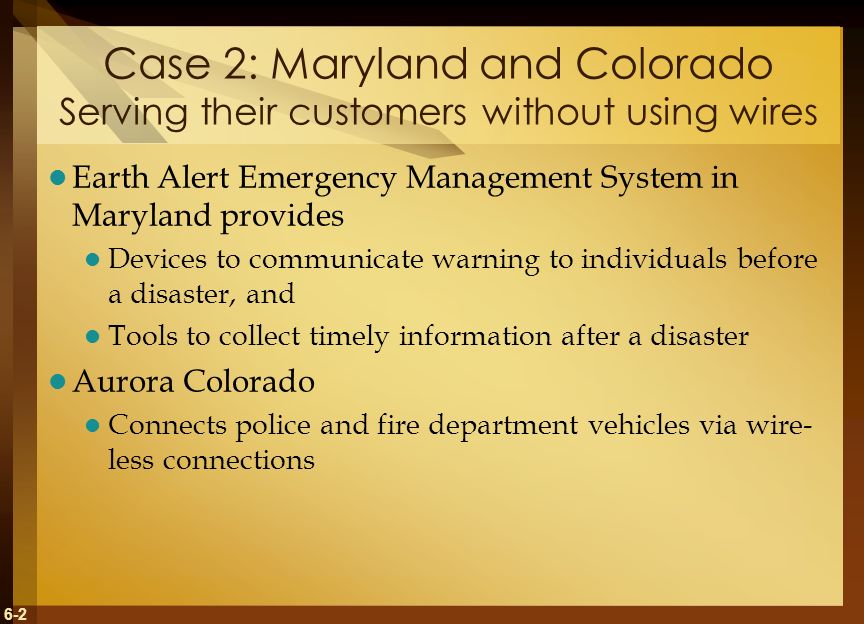6-2 Case 2: Maryland and Colorado Serving their customers without using wires Earth Alert Emergency Management System in Maryland provides Devices to communicate warning to individuals before a disaster, and Tools to collect timely information after a disaster Aurora Colorado Connects police and fire department vehicles via wire- less connections