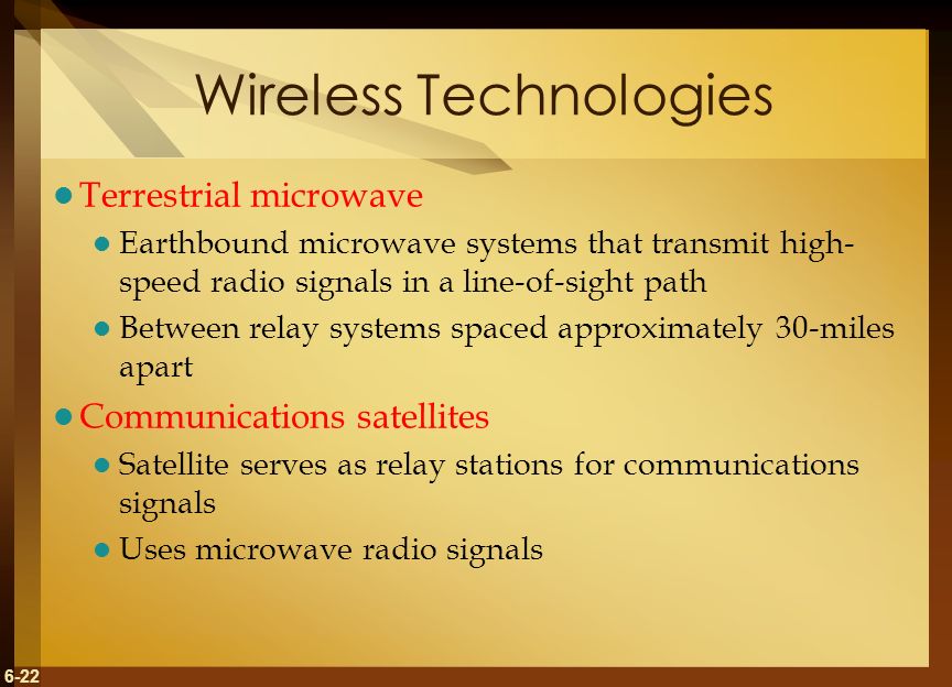 6-22 Wireless Technologies Terrestrial microwave Earthbound microwave systems that transmit high- speed radio signals in a line-of-sight path Between relay systems spaced approximately 30-miles apart Communications satellites Satellite serves as relay stations for communications signals Uses microwave radio signals