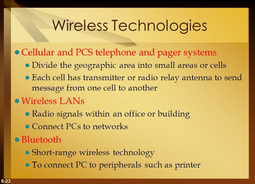 6-23 Wireless Technologies Cellular and PCS telephone and pager systems Divide the geographic area into small areas or cells Each cell has transmitter or radio relay antenna to send message from one cell to another Wireless LANs Radio signals within an office or building Connect PCs to networks Bluetooth Short-range wireless technology To connect PC to peripherals such as printer