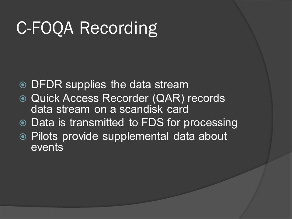 C-FOQA Recording  DFDR supplies the data stream  Quick Access Recorder (QAR) records data stream on a scandisk card  Data is transmitted to FDS for processing  Pilots provide supplemental data about events