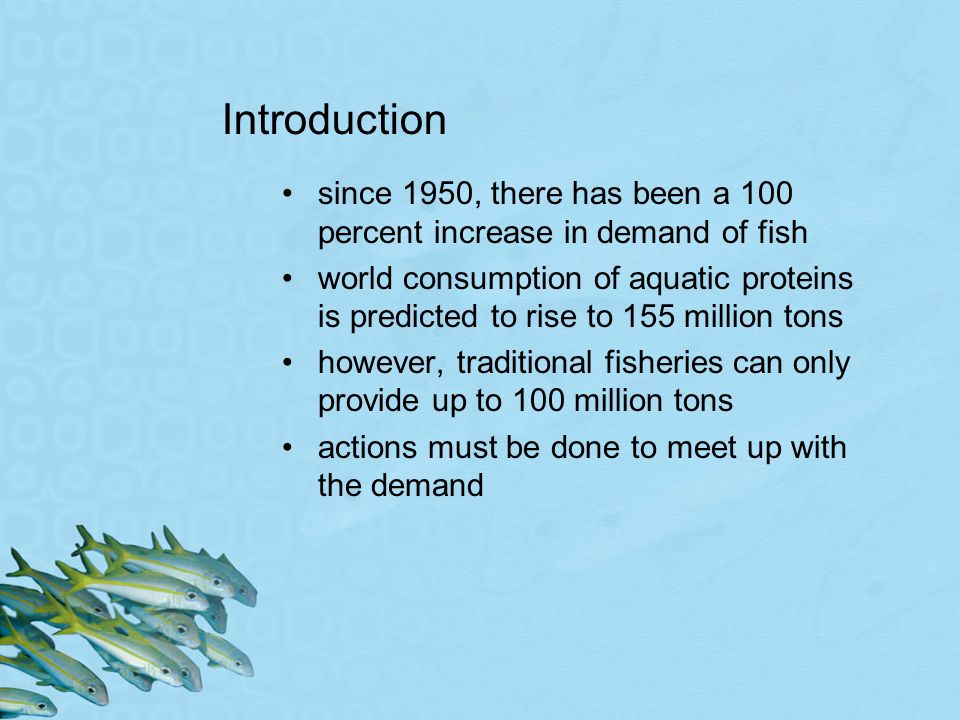 Introduction since 1950, there has been a 100 percent increase in demand of fish world consumption of aquatic proteins is predicted to rise to 155 million tons however, traditional fisheries can only provide up to 100 million tons actions must be done to meet up with the demand