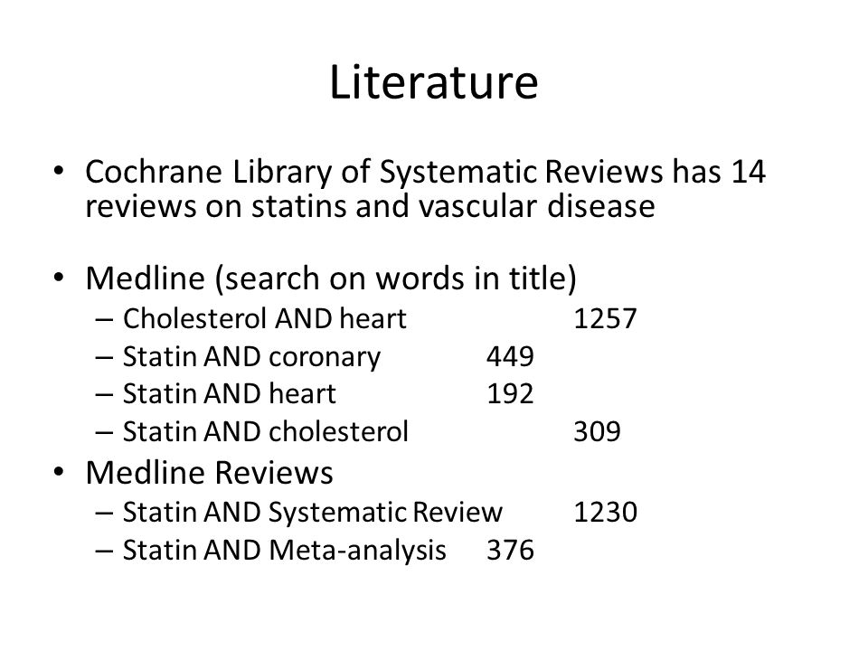 Literature Cochrane Library of Systematic Reviews has 14 reviews on statins and vascular disease Medline (search on words in title) – Cholesterol AND heart 1257 – Statin AND coronary449 – Statin AND heart192 – Statin AND cholesterol309 Medline Reviews – Statin AND Systematic Review1230 – Statin AND Meta-analysis376