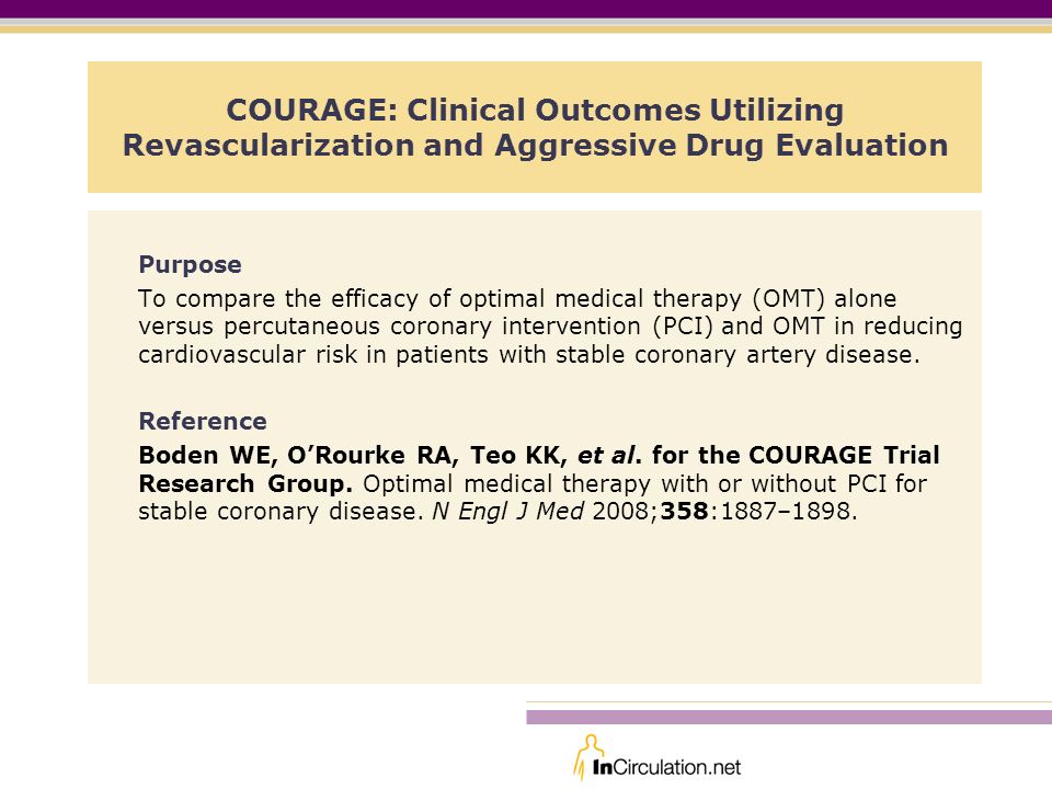 COURAGE: Clinical Outcomes Utilizing Revascularization and Aggressive Drug Evaluation Purpose To compare the efficacy of optimal medical therapy (OMT) alone versus percutaneous coronary intervention (PCI) and OMT in reducing cardiovascular risk in patients with stable coronary artery disease.